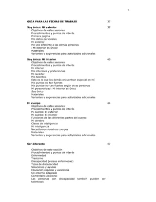 3



GUÍA PARA LAS FICHAS DE TRABAJO                                  37

Soy único: Mi exterior                                           37
  Objetivos de estas sesiones
  Procedimientos y puntos de interés
  Primera página
  Mis datos personales
  Mi exterior
  Me veo diferente a las demás personas
  ¡ Mi exterior es único!
  Materiales
  Variantes y sugerencias para actividades adicionales

Soy único: Mi interior                                           40
  Objetivos de estas sesiones
  Procedimientos y puntos de interés
  Mi interior
  Mis intereses y preferencias
  Mi carácter
  Mis talentos
  Esto es lo que los demás encuentran especial en mí
  Mis puntos no tan fuertes
  Mis puntos-no-tan-fuertes según otras personas
  Mi personalidad: Mi interior es único
  Soy único
  Materiales
  Variantes y sugerencias para actividades adicionales

Mi cuerpo                                                        44
   Objetivos de estas sesiones
   Procedimientos y puntos de interés
   Mi cuerpo: El exterior
   Mi cuerpo: El interior
   Funciones de las diferentes partes del cuerpo
   Mi cerebro
   Clases de inteligencia
   Mi inteligencia
   Necesitamos nuestros cuerpos
   Materiales
   Variantes y sugerencias para actividades adicionales


Ser diferente                                                    47

   Objetivos de esta sección
   Procedimientos y puntos de interés
   Enfermedad
   Trastorno
   Discapacidad (versus enfermedad)
   Tipos de discapacidad
   Soluciones y ayudas
   Educación especial y asistencia
   Un entorno adaptado
   Comentario adicional
   Las personas con discapacidad        también   pueden   ser
   talentosas
 