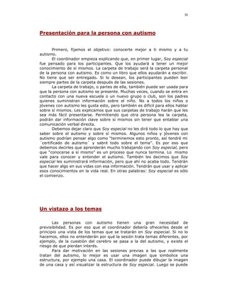 30




Presentación para la persona con autismo


       Primero, fijamos el objetivo: conocerte mejor a ti mismo y a tu
autismo.
       El coordinador empieza explicando que, en primer lugar, Soy especial
fue pensado para los participantes. Que los ayudará a tener un mejor
conocimiento de sí mismos. La carpeta de trabajo será la carpeta personal
de la persona con autismo. Es como un libro que ellos ayudarán a escribir.
No tiene que ser entregado. Si lo desean, los participantes pueden leer
siempre partes de la carpeta después de las sesiones.
       La carpeta de trabajo, o partes de ella, también puede ser usada para
que la persona con autismo se presente. Muchas veces, cuando se entra en
contacto con una nueva escuela o un nuevo grupo o club, son los padres
quienes suministran información sobre el niño. No a todos los niños o
jóvenes con autismo les gusta esto, pero también es difícil para ellos hablar
sobre sí mismos. Les explicamos que sus carpetas de trabajo harán que les
sea más fácil presentarse. Permitiendo que otra persona lea la carpeta,
podrán dar información clave sobre sí mismos sin tener que entablar una
comunicación verbal directa.
       Debemos dejar claro que Soy especial no les dirá todo lo que hay que
saber sobre el autismo y sobre sí mismos. Algunos niños y jóvenes con
autismo podrían pensar algo como “terminemos esto pronto, así tendré mi
´certificado de autismo´ y sabré todo sobre el tema”. Es por eso que
debemos decirles que aprenderán mucho trabajando con Soy especial, pero
que “conocerse a sí mismo” es un proceso que nunca termina. Lo mismo
vale para conocer y entender el autismo. También les decimos que Soy
especial les suministrará información, pero que ahí no acaba todo. Tendrán
que hacer algo en sus vidas con esa información. Tendrán que usar y aplicar
esos conocimientos en la vida real. En otras palabras: Soy especial es sólo
el comienzo.




Un vistazo a los temas

       Las personas con autismo tienen una gran necesidad de
previsibilidad. Es por eso que el coordinador debería ofrecerles desde el
principio una vista de los temas que se tratarán en Soy especial. Si no lo
hacemos, ellos no entenderán por qué la sesión trata temas diferentes, por
ejemplo, de la cuestión del cerebro se pasa a la del autismo, y existe el
riesgo de que pierdan interés.
       Para dar motivación en las sesiones previas a las que realmente
tratan del autismo, lo mejor es usar una imagen que simbolice una
estructura, por ejemplo una casa. El coordinador puede dibujar la imagen
de una casa y así visualizar la estructura de Soy especial. Luego se puede
 