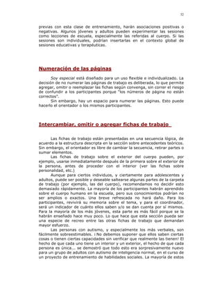 32


previas con esta clase de entrenamiento, harán asociaciones positivas o
negativas. Algunos jóvenes y adultos pueden experimentar las sesiones
como lecciones de escuela, especialmente las referidas al cuerpo. Si las
sesiones son individuales, podrían insertarlas en el contexto global de
sesiones educativas y terapéuticas.




Numeración de las páginas
       Soy especial está diseñado para un uso flexible e individualizado. La
decisión de no numerar las páginas de trabajo es deliberada, lo que permite
agregar, omitir o reemplazar las fichas según convenga, sin correr el riesgo
de confundir a los participantes porque “los números de página no están
correctos”.
       Sin embargo, hay un espacio para numerar las páginas. Esto puede
hacerlo el orientador o los mismos participantes.




Intercambiar, omitir o agregar fichas de trabajo

       Las fichas de trabajo están presentadas en una secuencia lógica, de
acuerdo a la estructura descripta en la sección sobre antecedentes teóricos.
Sin embargo, el orientador es libre de cambiar la secuencia, retirar partes o
sumar elementos.
       Las fichas de trabajo sobre el exterior del cuerpo pueden, por
ejemplo, usarse inmediatamente después de la primera sobre el exterior de
la persona, antes de proceder con el interior (ver las fichas sobre
personalidad, etc.)
       Aunque para ciertos individuos, y ciertamente para adolescentes y
adultos, puede ser posible y deseable saltearse algunas partes de la carpeta
de trabajo (por ejemplo, las del cuerpo), recomendamos no decidir esto
demasiado rápidamente. La mayoría de los participantes habrán aprendido
sobre el cuerpo humano en la escuela, pero sus conocimientos podrían no
ser amplios o exactos. Una breve refrescada no hará daño. Para los
participantes, revivirá su memoria sobre el tema, y para el coordinador,
será un indicador de cuánto ellos saben y/o se dan cuenta por sí mismos.
Para la mayoría de los más jóvenes, esta parte es más fácil porque se la
habrán enseñado hace muy poco. Lo que hace que esta sección pueda ser
una especie de recreo entre las otras fichas de trabajo que demandan
mayor esfuerzo.
       Las personas con autismo, y especialmente los más verbales, son
fácilmente sobreestimables. ¡ No debemos suponer que ellos saben ciertas
cosas o tienen ciertas capacidades sin verificar que realmente las tienen! El
hecho de que cada uno tiene un interior y un exterior, el hecho de que cada
persona es única... se demostró que todo esto era sorpresivamente nuevo
para un grupo de adultos con autismo de inteligencia normal, en el curso de
un proyecto de entrenamiento de habilidades sociales. La mayoría de estos
 