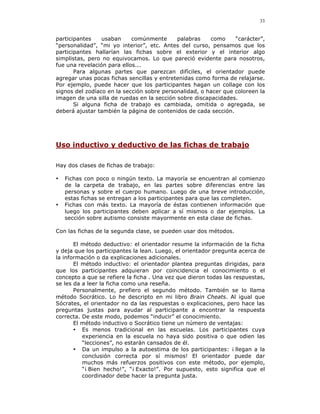 33


participantes    usaban     comúnmente      palabras    como     “carácter”,
“personalidad”, “mi yo interior”, etc. Antes del curso, pensamos que los
participantes hallarían las fichas sobre el exterior y el interior algo
simplistas, pero no equivocamos. Lo que pareció evidente para nosotros,
fue una revelación para ellos...
       Para algunas partes que parezcan difíciles, el orientador puede
agregar unas pocas fichas sencillas y entretenidas como forma de relajarse.
Por ejemplo, puede hacer que los participantes hagan un collage con los
signos del zodíaco en la sección sobre personalidad, o hacer que coloreen la
imagen de una silla de ruedas en la sección sobre discapacidades.
       Si alguna ficha de trabajo es cambiada, omitida o agregada, se
deberá ajustar también la página de contenidos de cada sección.




Uso inductivo y deductivo de las fichas de trabajo

Hay dos clases de fichas de trabajo:

•   Fichas con poco o ningún texto. La mayoría se encuentran al comienzo
    de la carpeta de trabajo, en las partes sobre diferencias entre las
    personas y sobre el cuerpo humano. Luego de una breve introducción,
    estas fichas se entregan a los participantes para que las completen.
•   Fichas con más texto. La mayoría de éstas contienen información que
    luego los participantes deben aplicar a sí mismos o dar ejemplos. La
    sección sobre autismo consiste mayormente en esta clase de fichas.

Con las fichas de la segunda clase, se pueden usar dos métodos.

       El método deductivo: el orientador resume la información de la ficha
y deja que los participantes la lean. Luego, el orientador pregunta acerca de
la información o da explicaciones adicionales.
       El método inductivo: el orientador plantea preguntas dirigidas, para
que los participantes adquieran por coincidencia el conocimiento o el
concepto a que se refiere la ficha . Una vez que dieron todas las respuestas,
se les da a leer la ficha como una reseña.
       Personalmente, prefiero el segundo método. También se lo llama
método Socrático. Lo he descripto en mi libro Brain Cheats. Al igual que
Sócrates, el orientador no da las respuestas o explicaciones, pero hace las
preguntas justas para ayudar al participante a encontrar la respuesta
correcta. De este modo, podemos “inducir” el conocimiento.
       El método inductivo o Socrático tiene un número de ventajas:
       • Es menos tradicional en las escuelas. Los participantes cuya
          experiencia en la escuela no haya sido positiva o que odien las
          “lecciones”, no estarán cansados de él.
       • Da un impulso a la autoestima de los participantes: ¡ llegan a la
          conclusión correcta por sí mismos! El orientador puede dar
          muchos más refuerzos positivos con este método, por ejemplo,
          “¡ Bien hecho!”, “¡ Exacto!”. Por supuesto, esto significa que el
          coordinador debe hacer la pregunta justa.
 