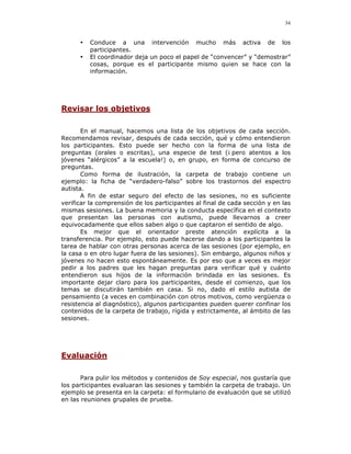 34


      •   Conduce a una intervención mucho más activa de los
          participantes.
      •   El coordinador deja un poco el papel de “convencer” y “demostrar”
          cosas, porque es el participante mismo quien se hace con la
          información.




Revisar los objetivos

       En el manual, hacemos una lista de los objetivos de cada sección.
Recomendamos revisar, después de cada sección, qué y cómo entendieron
los participantes. Esto puede ser hecho con la forma de una lista de
preguntas (orales o escritas), una especie de test (¡ pero atentos a los
jóvenes “alérgicos” a la escuela!) o, en grupo, en forma de concurso de
preguntas.
       Como forma de ilustración, la carpeta de trabajo contiene un
ejemplo: la ficha de “verdadero-falso” sobre los trastornos del espectro
autista.
       A fin de estar seguro del efecto de las sesiones, no es suficiente
verificar la comprensión de los participantes al final de cada sección y en las
mismas sesiones. La buena memoria y la conducta específica en el contexto
que presentan las personas con autismo, puede llevarnos a creer
equivocadamente que ellos saben algo o que captaron el sentido de algo.
       Es mejor que el orientador preste atención explícita a la
transferencia. Por ejemplo, esto puede hacerse dando a los participantes la
tarea de hablar con otras personas acerca de las sesiones (por ejemplo, en
la casa o en otro lugar fuera de las sesiones). Sin embargo, algunos niños y
jóvenes no hacen esto espontáneamente. Es por eso que a veces es mejor
pedir a los padres que les hagan preguntas para verificar qué y cuánto
entendieron sus hijos de la información brindada en las sesiones. Es
importante dejar claro para los participantes, desde el comienzo, que los
temas se discutirán también en casa. Si no, dado el estilo autista de
pensamiento (a veces en combinación con otros motivos, como vergüenza o
resistencia al diagnóstico), algunos participantes pueden querer confinar los
contenidos de la carpeta de trabajo, rígida y estrictamente, al ámbito de las
sesiones.




Evaluación

       Para pulir los métodos y contenidos de Soy especial, nos gustaría que
los participantes evaluaran las sesiones y también la carpeta de trabajo. Un
ejemplo se presenta en la carpeta: el formulario de evaluación que se utilizó
en las reuniones grupales de prueba.
 
