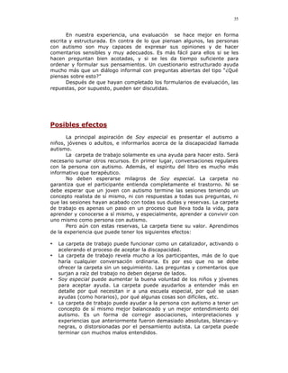 35


       En nuestra experiencia, una evaluación se hace mejor en forma
escrita y estructurada. En contra de lo que piensan algunos, las personas
con autismo son muy capaces de expresar sus opiniones y de hacer
comentarios sensibles y muy adecuados. Es más fácil para ellos si se les
hacen preguntan bien acotadas, y si se les da tiempo suficiente para
ordenar y formular sus pensamientos. Un cuestionario estructurado ayuda
mucho más que un diálogo informal con preguntas abiertas del tipo “¿Qué
piensas sobre esto?”
       Después de que hayan completado los formularios de evaluación, las
repuestas, por supuesto, pueden ser discutidas.




Posibles efectos
       La principal aspiración de Soy especial es presentar el autismo a
niños, jóvenes o adultos, e informarlos acerca de la discapacidad llamada
autismo.
       La carpeta de trabajo solamente es una ayuda para hacer esto. Será
necesario sumar otros recursos. En primer lugar, conversaciones regulares
con la persona con autismo. Además, el espíritu del libro es mucho más
informativo que terapéutico.
       No deben esperarse milagros de Soy especial. La carpeta no
garantiza que el participante entienda completamente el trastorno. Ni se
debe esperar que un joven con autismo termine las sesiones teniendo un
concepto realista de sí mismo, ni con respuestas a todas sus preguntas, ni
que las sesiones hayan acabado con todas sus dudas y reservas. La carpeta
de trabajo es apenas un paso en un proceso que lleva toda la vida, para
aprender y conocerse a sí mismo, y especialmente, aprender a convivir con
uno mismo como persona con autismo.
       Pero aún con estas reservas, La carpeta tiene su valor. Aprendimos
de la experiencia que puede tener los siguientes efectos:

•   La carpeta de trabajo puede funcionar como un catalizador, activando o
    acelerando el proceso de aceptar la discapacidad.
•   La carpeta de trabajo revela mucho a los participantes, más de lo que
    haría cualquier conversación ordinaria. Es por eso que no se debe
    ofrecer la carpeta sin un seguimiento. Las preguntas y comentarios que
    surjan a raíz del trabajo no deben dejarse de lados.
•   Soy especial puede aumentar la buena voluntad de los niños y jóvenes
    para aceptar ayuda. La carpeta puede ayudarlos a entender más en
    detalle por qué necesitan ir a una escuela especial, por qué se usan
    ayudas (como horarios), por qué algunas cosas son difíciles, etc.
•   La carpeta de trabajo puede ayudar a la persona con autismo a tener un
    concepto de sí mismo mejor balanceado y un mejor entendimiento del
    autismo. Es un forma de corregir asociaciones, interpretaciones y
    experiencias que anteriormente fueron demasiado absolutas, blancas-y-
    negras, o distorsionadas por el pensamiento autista. La carpeta puede
    terminar con muchos malos entendidos.
 