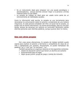 36


•   Es un instrumento ideal para empezar con una ayuda psicológica o
    psicoterapéutica, porque permite conocer mejor a la persona y brinda
    material sobre el cual hablar.
•   La carpeta de trabajo es ideal para ser usado como parte de un
    entrenamiento de habilidades sociales.

Como la información está escrita, la carpeta es una herramienta para
racionalizar la comunicación sobre el autismo y presentarla de una manera
inequívoca. Si cada persona alrededor del niño o el joven lee la carpeta, se
puede usar la misma información y la misma terminología. Esto es una gran
ayuda, porque las personas con autismo se confunden fácilmente cuando
distintas personas usan distintas palabras, aunque quieran decir lo mismo.




Uso con otros grupos

      Con unas pocas alteraciones, la carpeta de trabajo también puede
usarse para explicar el autismo a hermanos o compañeros de clase de un
niño o adolescente con autismo. Previamente, se puede reemplazar las
palabras “yo” y “mío” por “mi hermano”, “su”.
      También pensamos en organizar sesiones en los siguientes contextos:
      • Clases de educación común que tienen un alumno con autismo
      • Entrenamiento para el hogar
      • Algún grupo juvenil, grupo de juego o campo de inclusión.
 
