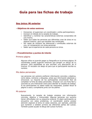37



   Guía para las fichas de trabajo


Soy único: Mi exterior

- Objetivos de estas sesiones

     •   Conocerse: el supervisor y/o coordinador y el/los participante(s).
     •   Conocer el método de la carpeta de trabajo.
     •   Identificar y nombrar las características externas (corporales) de
         uno mismo.
     •   Saber que todas las personas son diferentes unas de otras en su
         aspecto exterior, pero que también hay similitudes.
     •   Ser capaz de nombrar las diferencias y similitudes externas de
         uno, en comparación con otras personas.
     •   Saber que la apariencia de cada persona es única.


- Procedimientos y puntos de interés

Primera página

     Algunos niños no querrán pegar su fotografía en la primera página. El
     coordinador puede sugerirle entonces que pongan un dibujo de su
     persona. Otra posibilidad es que escriban una descripción de sí
     mismos. El recuadro de abajo es para que el participante escriba su
     nombre.

Mis datos personales

     Las personas con autismo prefieren información concreta y objetiva,
     como datos, números y etiquetas, antes que información abstracta y
     emocional. La mayoría de los participantes encontrarán fácil de
     completar la ficha de datos personales. Empezar con una ficha fácil y
     concreta es una motivación extra para abordar la carpeta de trabajo.
     Si los participantes no saben todas las respuestas, pueden llevar la
     página a casa y completarla junto con los padres.

Mi exterior

     Nuevamente, la carpeta de trabajo empieza con información
     concreta, objetiva y mensurable. Algunas personas con autismo
     tienen dificultades con su esquema corporal. Si algún participante se
     encuentra con estos problemas, el coordinador podría prestar
     atención especial al tema en estas sesiones, por ejemplo, pidiendo
     que nombren o señalen primero las diferentes partes del cuerpo.
     También puede ayudar el dibujo del cuerpo humano.
 