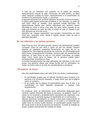 38


     A más de un individuo con autismo no le gusta ser tocado,
     especialmente cuando es algo imprevisto. En esta sesión, se debe
     tener especial cuidado en tocar, especialmente si el coordinador es
     hombre y la participante mujer, o viceversa.
     A algunas personas con autismo tampoco les gusta mirarse al espejo.
     Si algún participante tiene este problema y, por ejemplo, no sabe de
     qué color tiene el cabello, otra persona puede decírselo. Es
     generalmente sabido que ciertos individuos con autismo tienen
     dificultad en mirar a otros a los ojos. Por esta razón, cuando se les
     pida que nombren su color de ojos, lo mejor es usar un espejo a que
     otra persona los mire de cerca.
     Ejemplos de “rasgos especiales” que pueden mencionarse en esta
     ficha son: anteojos, aros, barba o bigote, pecas, color de piel o
     aparatos dentales.

Me veo diferente a las demás personas

     Esta ficha es muy útil para grupos, porque los participantes pueden
     comparar cómo se ven ellos y cómo se ven los demás. Pueden
     basarse en ejemplos presentes físicamente en lugar de en su
     imaginación. Para algunas personas con autismo, es extremadamente
     difícil hacer comparaciones mentales, aunque sean de características
     externas. Si esta ficha se usa en una sesión individual, se puede
     dejar como tarea para el hogar, así la persona puede hacer
     comparaciones concretas en casa.
     Si ciertas comparaciones son algo delicadas, por ejemplo, si hay en el
     grupo una persona obesa que recibe burlas por su sobrepeso, es
     mejor no incluir esto en la lista de características a comparar.

¡ Mi exterior es único!

     Hay dos posibilidades para usar esta ficha con texto y explicaciones:

     •   El coordinador puede usar el método Socrático para conducir a la
         persona a la conclusión deseada, y luego hacer que lea la página
         como un sumario,
     •   O se puede dar la página al participante para que la lea, y el
         coordinador le hace después preguntas o explica más
         ampliamente.

     En cualquier caso, es importante hacer suficientes preguntas para
     verificar cuánto entendió del texto la persona. La palabra “único” a
     veces no es conocida y probablemente necesitará ser explicada. Una
     idea: haga que la persona busque el significado en un diccionario.
     Algunas personas necesitarán un apoyo visual para experimentar la
     singularidad de las huellas dactilares. Si no creen o no entiende que
     nadie tiene la misma huella dactilar, el coordinador puede imprimir
     las suyas junto a las de la persona con autismo. Cuando se trabaja en
     grupo, pueden compararse las huellas de todos.
 