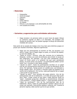 39




- Materiales

      •   Fotografías
      •   Goma de pegar
      •   Lapicera
      •   Reglas
      •   Cinta métrica
      •   Un espejo
      •   Pintura y una esponja o una almohadilla de tinta
      •   Una carpeta de anillos




- Variantes y sugerencias para actividades adicionales


      •   Haga recostar a la persona sobre un gran trozo de papel. Dibuje
          su contorno usando un lápiz o un marcador. Así quedará una
          silueta de tamaño real. Se pueden agregar al dibujo las diferentes
          medidas del cuerpo.

Esta parte de la carpeta de trabajo sirve muy bien para distintos juegos en
grupo que resultan divertidos. Algunas sugerencias:

      •   Haga que los participantes se formen en fila, de acuerdo a su
          altura. Luego, que lo hagan según su peso, su número de zapato,
          su tono de cabello, etc.
      •   “Gatos al rincón”. Primero, elija dos rincones de la habitación.
          Después, nombre una serie de atributos para dividir el grupo en
          dos subgrupos. Por ejemplo, “Los que usen pantalones cortos,
          vayan al rincón junto a la ventana; los que usen pantalones
          largos, al rincón junto a la puerta”. Los participantes deben corren
          hacia “sus” rincones lo más rápido posible.
      •   “¿Quién es este?”. Todos los participantes escriben en un papel
          tres de sus características externas por la que se distinguen de los
          otros. Por ejemplo, “tengo puesto un vestido azul, uso anteojos y
          tengo cabello rubio”. Se reúnen y mezclan todos los papeles en el
          centro de la habitación. Por turnos, cada participante lee un papel
          y dice quién es esa persona.
      •   “¿Quién es este?”. Una variante del juego anterior. Uno de los
          participantes sale de la habitación, y el resto del grupo elige quién
          será “este”. Luego vuelve el que salió y debe adivinar quién es
          “este”, mediante preguntas referidas a características externas
          (“¿Es hombre?”, “¿Tiene cabello negro?”, “¿Usa camiseta verde?”).
      •   “¿Qué ha cambiado?”. Uno de los participantes sale de la
          habitación. Ahora, todos los participantes cambian alguna de sus
          cosas, por ejemplo, intercambia zapatos, suéteres, etc. Cuando la
          persona regresa, debe acertar qué es lo que cambió.
 