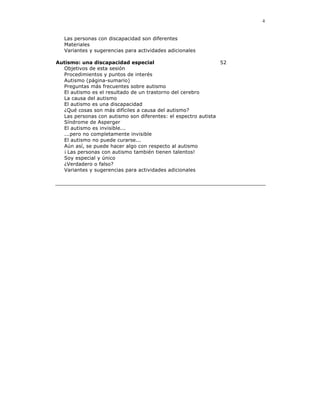 4


   Las personas con discapacidad son diferentes
   Materiales
   Variantes y sugerencias para actividades adicionales

Autismo: una discapacidad especial                             52
  Objetivos de esta sesión
  Procedimientos y puntos de interés
  Autismo (página-sumario)
  Preguntas más frecuentes sobre autismo
  El autismo es el resultado de un trastorno del cerebro
  La causa del autismo
  El autismo es una discapacidad
  ¿Qué cosas son más difíciles a causa del autismo?
  Las personas con autismo son diferentes: el espectro autista
  Síndrome de Asperger
  El autismo es invisible...
  ...pero no completamente invisible
  El autismo no puede curarse...
  Aún así, se puede hacer algo con respecto al autismo
  ¡ Las personas con autismo también tienen talentos!
  Soy especial y único
  ¿Verdadero o falso?
  Variantes y sugerencias para actividades adicionales
 