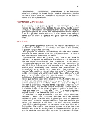 41


     “temperamento”, “sentimientos”, “personalidad”, y las diferencias
     entre ellas. En lugar de perder tiempo con estas discusiones, pueden
     hacerse acuerdos sobre los contenidos y significados de las palabras
     que se usan en estas sesiones.

Mis intereses y preferencias

     Si se desea, se les puede preguntar a los participantes por las
     razones de sus preferencias. Debajo de cada tema, puede escribir
     “porque...”. Nombrar sus actividades favoritas suele parecer más fácil
     que explicar porqué les gustan. Los intelectualmente menos capaces
     y los más jóvenes, serán propensos a decir cosas como “porque
     pienso que es lindo” o “porque me gusta (comerlo, escucharlo,
     verlo)”.

Mi carácter

     Los participantes pegarán (o escribirán) los tipos de carácter que son
     aplicables a sí mismos en los recuadros de esta ficha. Si es necesario,
     se pueden agregar más casilleros.
     Dado que para las personas con autismo es bastante difícil nombrar
     estilos de carácter, hay dos listas para que puedan elegir. Les resulta
     más fácil si pueden seleccionar una opción.
     La primera lista consiste en opuestos, como “abierto” en contra de
     “cerrado”. La segunda lista no tiene sus opuestos (los opuestos de
     esta lista suelen ser negativos, como “deshonesto”, “antisociable”).
     La experiencia ha mostrado que para las personas con autismo es
     más difícil elegir de la segunda lista que optar entre dos opuestos. Si
     alguien tiene dificultades para nombrar sus características de
     personalidad, se le puede hacer optar entre dos opuestos. Por
     ejemplo, “¿Te consideras más divertido que serio?”. En grupos, esta
     sesión puede incluir una variante del juego “Gatos al rincón”, en el
     que el coordinador dice dos características opuestas y los
     participantes deben decidir a cuál rincón pertenecen.
     Nótese que, aunque elegir entre opuestos es más fácil para ellos que
     nombrar características repentinamente, para las personas con
     autismo continúa siendo bastante difícil tener que elegir. Algunos
     tenderán a evitar esta dificultad dando respuestas ambiguas: “Soy
     bastante abierto, pero a veces también me cierro”, “Soy un poco de
     cada cosa”. Puede ser de ayuda agregar una palabra o frase, como
     “más que nada soy.... “, “soy más.... que....”, o hacer preguntas
     dirigidas como “¿Cuál de estas se aplica más a ti?”
     Las personas con baja autoestima o con una actitud defensiva,
     tenderán a elegir sólo cualidades positivas. Aquí hay algunas
     sugerencias para tratar con esto. Explicar que todas las personas
     tienen tanto características positivas como negativas. Decirles que
     eso no es un problema, ya que nadie es perfecto. En efecto, tanto las
     características positivas como las negativas tienen sus ventajas y
     desventajas. Dé ejemplos, como que una persona temerosa es menos
     probable que tenga un accidente por precipitada, aunque, por otro
     lado, tal persona nunca sentirá el placer de hacer cosas excitantes;
 