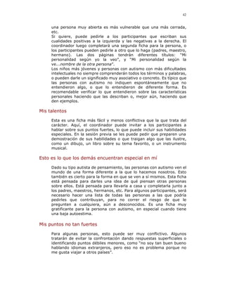42


     una persona muy abierta es más vulnerable que una más cerrada,
     etc.
     Si quiere, puede pedirle a los participantes que escriban sus
     cualidades positivas a la izquierda y las negativas a la derecha. El
     coordinador luego completará una segunda ficha para la persona, o
     los participantes pueden pedirle a otro que lo haga (padres, maestro,
     hermano). Las dos páginas tendrán diferentes títulos: “Mi
     personalidad según yo la veo”, y “Mi personalidad según la
     ve...nombre de la otra persona”.
     Los niños más jóvenes y personas con autismo con más dificultades
     intelectuales no siempre comprenderán todos los términos y palabras,
     o pueden darle un significado muy asociativo o concreto. Es típico que
     las personas con autismo no indiquen espontáneamente que no
     entendieron algo, o que lo entendieron de diferente forma. Es
     recomendable verificar lo que entendieron sobre las características
     personales haciendo que las describan o, mejor aún, haciendo que
     den ejemplos.

Mis talentos

     Esta es una ficha más fácil y menos conflictiva que la que trata del
     carácter. Aquí, el coordinador puede invitar a los participantes a
     hablar sobre sus puntos fuertes, lo que puede incluir sus habilidades
     especiales. En la sesión previa se les puede pedir que preparen una
     demostración de sus habilidades o que traigan algo que las ilustre,
     como un dibujo, un libro sobre su tema favorito, o un instrumento
     musical.

Esto es lo que los demás encuentran especial en mí

     Dado su tipo autista de pensamiento, las personas con autismo ven el
     mundo de una forma diferente a la que lo hacemos nosotros. Esto
     también es cierto para la forma en que se ven a sí mismos. Esta ficha
     está pensada para darles una idea de qué piensan otras personas
     sobre ellos. Está pensada para llevarla a casa y completarla junto a
     los padres, maestros, hermanos, etc. Para algunos participantes, será
     necesario hacer una lista de todas las personas a las que podría
     pedirles que contribuyan, para no correr el riesgo de que le
     pregunten a cualquiera, aún a desconocidos. Es una ficha muy
     gratificante para la persona con autismo, en especial cuando tiene
     una baja autoestima.

Mis puntos no tan fuertes

     Para algunas personas, esto puede ser muy conflictivo. Algunos
     tratarán de evitar la confrontación dando respuestas superficiales o
     identificando puntos débiles menores, como “no soy tan buen bueno
     hablando idiomas extranjeros, pero eso no es problema porque no
     me gusta viajar a otros países”.
 