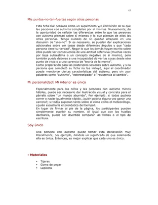 43


Mis puntos-no-tan-fuertes según otras personas

     Esta ficha fue pensada como un suplemento y/o corrección de la que
     las personas con autismo completen por sí mismas. Nuevamente, da
     la oportunidad de señalar las diferencias entre lo que las personas
     con autismo piensan sobre sí mismas y lo que piensan de ellos las
     otras personas. Tenga cuidado de no quedar atrapado en una
     discusión de “si-o-no”. Si es necesario, se pueden dar explicaciones
     adicionales sobre ver cosas desde diferentes ángulos y que “cada
     persona tiene su verdad”. Negar lo que los demás hayan escrito sobre
     ellos puede ser consecuencia de una actitud defensiva (muchas veces
     por baja autoestima o un concepto negativo de sí mismo), pero
     también puede deberse a una incapacidad de ver las cosas desde otro
     punto de vista o a una carencia de “teoría de la mente”.
     Como preparación para las posteriores sesiones sobre autismo, y si la
     persona que completó su ficha no las incluyó, aquí el coordinador
     puede mencionar ciertas características del autismo, pero sin usar
     palabras como “autismo”, “estereotipado” o “resistencia al cambio”.

Mi personalidad: Mi interior es único

     Especialmente para los niños y las personas con autismo menos
     hábiles, puede ser necesario dar ilustración visual y concreta para el
     párrafo sobre “un mundo aburrido”. Por ejemplo: si todos pudiera
     correr o nadar igualmente rápido, ¿quién podría alguna vez ganar una
     carrera?; si todos supieran tanto sobre el clima como el meteorólogo,
     ¿quién escucharía el pronóstico del tiempo?.
     En lugar de firmar al pie de la página, los participantes pueden
     simplemente escribir su nombre. Al igual que con las huellas
     dactilares, puede ser divertido comparar las firmas o el tipo de
     escritura.

Soy único

     Una persona con autismo puede tomar esta declaración muy
     literalmente, por ejemplo, dándole un significado de que solamente
     ella es única. Entonces, es mejor explicar que cada uno es único.




- Materiales

     •   Tijeras
     •   Goma de pegar
     •   Lapicera
 
