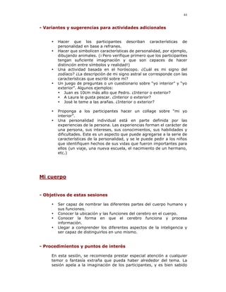 44


- Variantes y sugerencias para actividades adicionales


     •   Hacer que los participantes describan características de
         personalidad en base a refranes.
     •   Hacer que simbolicen características de personalidad, por ejemplo,
         dibujando animales. (¡ Pero verifique primero que los participantes
         tengan suficiente imaginación y que son capaces de hacer
         distinción entre símbolos y realidad!)
     •   Una actividad basada en el horóscopo. ¿Cuál es mi signo del
         zodíaco? ¿La descripción de mi signo astral se corresponde con las
         características que escribí sobre mí?
     •   Un juego de preguntas o un cuestionario sobre “yo interior” y “yo
         exterior”. Algunos ejemplos:
         • Juan es 10cm más alto que Pedro. ¿Interior o exterior?
         • A Laura le gusta pescar. ¿Interior o exterior?
         • José le teme a las arañas. ¿Interior o exterior?

     •   Proponga a los participantes hacer un collage sobre “mi yo
         interior”.
     •   Una personalidad individual está en parte definida por las
         experiencias de la persona. Las experiencias forman el carácter de
         una persona, sus intereses, sus conocimientos, sus habilidades y
         dificultades. Este es un aspecto que puede agregarse a la serie de
         características de la personalidad, y se le puede pedir a los niños
         que identifiquen hechos de sus vidas que fueron importantes para
         ellos (un viaje, una nueva escuela, el nacimiento de un hermano,
         etc.)




Mi cuerpo


- Objetivos de estas sesiones

     •   Ser capaz de nombrar las diferentes partes del cuerpo humano y
         sus funciones.
     •   Conocer la ubicación y las funciones del cerebro en el cuerpo.
     •   Conocer la forma en que el cerebro funciona y procesa
         información.
     •   Llegar a comprender los diferentes aspectos de la inteligencia y
         ser capaz de distinguirlos en uno mismo.


- Procedimientos y puntos de interés

     En esta sesión, se recomienda prestar especial atención a cualquier
     temor o fantasía extraña que pueda haber alrededor del tema. La
     sesión apela a la imaginación de los participantes, y es bien sabido
 