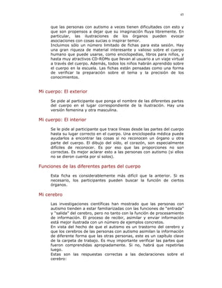 45


     que las personas con autismo a veces tienen dificultades con esto y
     que son propensos a dejar que su imaginación fluya libremente. En
     particular, las ilustraciones de los órganos pueden evocar
     asociaciones con cosas sucias o inspirar temor.
     Incluimos sólo un número limitado de fichas para esta sesión. Hay
     una gran riqueza de material interesante y valioso sobre el cuerpo
     humano que puede usarse, como enciclopedias, libros para niños, y
     hasta muy atractivos CD-ROMs que llevan al usuario a un viaje virtual
     a través del cuerpo. Además, todos los niños habrán aprendido sobre
     el cuerpo en la escuela. Las fichas están pensadas como una forma
     de verificar la preparación sobre el tema y la precisión de los
     conocimientos.


Mi cuerpo: El exterior

     Se pide al participante que ponga el nombre de las diferentes partes
     del cuerpo en el lugar correspondiente de la ilustración. Hay una
     versión femenina y otra masculina.

Mi cuerpo: El interior

     Se le pide al participante que trace líneas desde las partes del cuerpo
     hasta su lugar correcto en el cuerpo. Una enciclopedia médica puede
     ayudarlos a encontrar las cosas si no reconocen un órgano u otra
     parte del cuerpo. El dibujo del oído, el corazón, son especialmente
     difíciles de reconocer. Es por eso que las proporciones no son
     correctas. Es mejor aclarar esto a las personas con autismo (si ellos
     no se dieron cuenta por sí solos).

Funciones de las diferentes partes del cuerpo

     Esta ficha es considerablemente más difícil que la anterior. Si es
     necesario, los participantes pueden buscar la función de ciertos
     órganos.

Mi cerebro

     Las investigaciones científicas han mostrado que las personas con
     autismo tienden a estar familiarizadas con las funciones de “entrada”
     y “salida” del cerebro, pero no tanto con la función de procesamiento
     de información. El proceso de recibir, asimilar y enviar información
     está mejor ilustrada con un número de ejemplos concretos.
     En vista del hecho de que el autismo es un trastorno del cerebro y
     que los cerebros de las personas con autismo asimilan la información
     de diferente forma que las otras personas, este es un capítulo clave
     de la carpeta de trabajo. Es muy importante verificar las partes que
     fueron comprendidas apropiadamente. Si no, habrá que repetirlas
     luego.
     Estas son las respuestas correctas a las declaraciones sobre el
     cerebro:
 