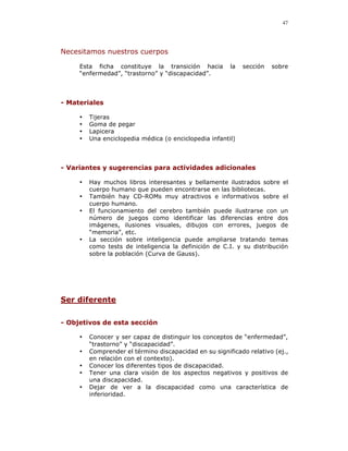 47




Necesitamos nuestros cuerpos

     Esta ficha constituye la transición hacia          la   sección   sobre
     “enfermedad”, “trastorno” y “discapacidad”.




- Materiales

     •   Tijeras
     •   Goma de pegar
     •   Lapicera
     •   Una enciclopedia médica (o enciclopedia infantil)



- Variantes y sugerencias para actividades adicionales

     •   Hay muchos libros interesantes y bellamente ilustrados sobre el
         cuerpo humano que pueden encontrarse en las bibliotecas.
     •   También hay CD-ROMs muy atractivos e informativos sobre el
         cuerpo humano.
     •   El funcionamiento del cerebro también puede ilustrarse con un
         número de juegos como identificar las diferencias entre dos
         imágenes, ilusiones visuales, dibujos con errores, juegos de
         “memoria”, etc.
     •   La sección sobre inteligencia puede ampliarse tratando temas
         como tests de inteligencia la definición de C.I. y su distribución
         sobre la población (Curva de Gauss).




Ser diferente


- Objetivos de esta sección

     •   Conocer y ser capaz de distinguir los conceptos de “enfermedad”,
         “trastorno” y “discapacidad”.
     •   Comprender el término discapacidad en su significado relativo (ej.,
         en relación con el contexto).
     •   Conocer los diferentes tipos de discapacidad.
     •   Tener una clara visión de los aspectos negativos y positivos de
         una discapacidad.
     •   Dejar de ver a la discapacidad como una característica de
         inferioridad.
 
