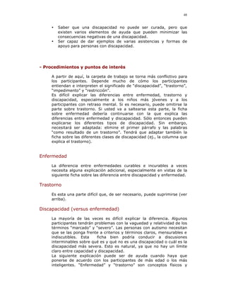 48


     •   Saber que una discapacidad no puede ser curada, pero que
         existen varios elementos de ayuda que pueden minimizar las
         consecuencias negativas de una discapacidad.
     •   Ser capaz de dar ejemplos de varias asistencias y formas de
         apoyo para personas con discapacidad.




- Procedimientos y puntos de interés

     A partir de aquí, la carpeta de trabajo se torna más conflictivo para
     los participantes. Depende mucho de cómo los participantes
     entiendan e interpreten el significado de “discapacidad”, “trastorno”,
     “impedimento” y “restricción”.
     Es difícil explicar las diferencias entre enfermedad, trastorno y
     discapacidad, especialmente a los niños más jóvenes y a los
     participantes con retraso mental. Si es necesario, puede omitirse la
     parte sobre trastorno. Si usted va a saltearse esta parte, la ficha
     sobre enfermedad debería continuarse con la que explica las
     diferencias entre enfermedad y discapacidad. Sólo entonces pueden
     explicarse los diferentes tipos de discapacidad. Sin embargo,
     necesitará ser adaptada: elimine el primer párrafo y las palabras
     “como resultado de un trastorno”. Tendrá que adaptar también la
     ficha sobre las diferentes clases de discapacidad (ej., la columna que
     explica el trastorno).


Enfermedad

     La diferencia entre enfermedades curables e incurables a veces
     necesita alguna explicación adicional, especialmente en vistas de la
     siguiente ficha sobre las diferencia entre discapacidad y enfermedad.

Trastorno

     Es esta una parte difícil que, de ser necesario, puede suprimirse (ver
     arriba).

Discapacidad (versus enfermedad)

     La mayoría de las veces es difícil explicar la diferencia. Algunos
     participantes tendrán problemas con la vaguedad y relatividad de los
     términos “marcado” y “severo”. Las personas con autismo necesitan
     que se las ponga frente a criterios y términos claros, mensurables e
     indiscutibles. Esta    ficha bien podría conducir a discusiones
     interminables sobre qué es y qué no es una discapacidad o cuál es la
     discapacidad más severa. Esto es natural, ya que no hay un límite
     claro entre capacidad y discapacidad.
     La siguiente explicación puede ser de ayuda cuando haya que
     ponerse de acuerdo con los participantes de más edad o los más
     inteligentes. “Enfermedad” y “trastorno” son conceptos físicos y
 