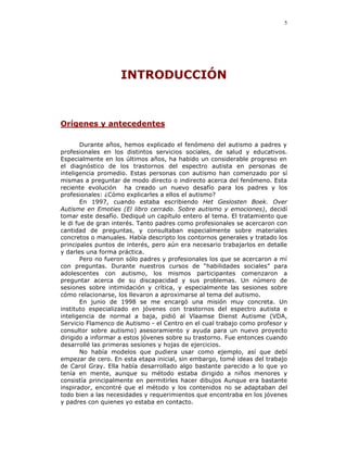 5




                    INTRODUCCIÓN



Orígenes y antecedentes

        Durante años, hemos explicado el fenómeno del autismo a padres y
profesionales en los distintos servicios sociales, de salud y educativos.
Especialmente en los últimos años, ha habido un considerable progreso en
el diagnóstico de los trastornos del espectro autista en personas de
inteligencia promedio. Estas personas con autismo han comenzado por sí
mismas a preguntar de modo directo o indirecto acerca del fenómeno. Esta
reciente evolución ha creado un nuevo desafío para los padres y los
profesionales: ¿Cómo explicarles a ellos el autismo?
        En 1997, cuando estaba escribiendo Het Geslosten Boek. Over
Autisme en Emoties (El libro cerrado. Sobre autismo y emociones), decidí
tomar este desafío. Dediqué un capítulo entero al tema. El tratamiento que
le di fue de gran interés. Tanto padres como profesionales se acercaron con
cantidad de preguntas, y consultaban especialmente sobre materiales
concretos o manuales. Había descripto los contornos generales y tratado los
principales puntos de interés, pero aún era necesario trabajarlos en detalle
y darles una forma práctica.
        Pero no fueron sólo padres y profesionales los que se acercaron a mí
con preguntas. Durante nuestros cursos de “habilidades sociales” para
adolescentes con autismo, los mismos participantes comenzaron a
preguntar acerca de su discapacidad y sus problemas. Un número de
sesiones sobre intimidación y crítica, y especialmente las sesiones sobre
cómo relacionarse, los llevaron a aproximarse al tema del autismo.
        En junio de 1998 se me encargó una misión muy concreta. Un
instituto especializado en jóvenes con trastornos del espectro autista e
inteligencia de normal a baja, pidió al Vlaamse Dienst Autisme (VDA,
Servicio Flamenco de Autismo - el Centro en el cual trabajo como profesor y
consultor sobre autismo) asesoramiento y ayuda para un nuevo proyecto
dirigido a informar a estos jóvenes sobre su trastorno. Fue entonces cuando
desarrollé las primeras sesiones y hojas de ejercicios.
        No había modelos que pudiera usar como ejemplo, así que debí
empezar de cero. En esta etapa inicial, sin embargo, tomé ideas del trabajo
de Carol Gray. Ella había desarrollado algo bastante parecido a lo que yo
tenía en mente, aunque su método estaba dirigido a niños menores y
consistía principalmente en permitirles hacer dibujos Aunque era bastante
inspirador, encontré que el método y los contenidos no se adaptaban del
todo bien a las necesidades y requerimientos que encontraba en los jóvenes
y padres con quienes yo estaba en contacto.
 