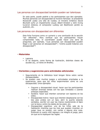 51


Las personas con discapacidad también pueden ser talentosas

     En esta parte, puede pedirle a los participantes que den ejemplos.
     Muchas personas con discapacidad se hicieron famosas: el presidente
     Roosevelt usaba una silla de ruedas; el ministro británico David
     Blunkett sufre un impedimento visual; Albert Einstein y John Irving
     tuvieron dislexia; el compositor Ludwig van Beethoven perdió su
     audición, etc.

Las personas con discapacidad son diferentes

     Esta ficha funciona como un sumario y una conclusión de la sección
     “ser diferente”. Para verificar que los participantes hayan
     comprendido todo, el coordinador puede hacer una serie de
     preguntas, por ejemplo, “¿Las personas con discapacidad pueden
     llegar a ser personas sin discapacidad?”, “¿Cómo puede tratarse una
     discapacidad”?




- Materiales

     •   Lapicera
     •   Si se dispone, como forma de ilustración, distintas clases de
         ayudas (ej., un texto en Braille).




- Variantes y sugerencias para actividades adicionales

     •   Seguramente en la biblioteca local tengan libros sobre varias
         discapacidades
     •   Se pueden usar muchos juegos y actividades orientadas a la
         experiencia, para que los niños experimenten cómo es una
         discapacidad. Unos ejemplos:

           •   Ceguera y discapacidad visual: hacer que los participantes
               realicen diversas tareas con los ojos vendados o usando
               anteojos especiales.
           •   Sordera: hacer que intenten conversar con tapones en los
               oídos.
           •   Discapacidad motriz: hacer que intenten desplazarse con los
               dos pies unidos con un lazo, abrir la puerta estando
               sentados, escribir sin usar las manos (sosteniendo el lápiz
               con la boca o entre los dedos de los pies), etc.
           •   Discapacidad cognitiva: uno de los niños sale de la
               habitación mientras que los tres que quedan inventan un
               juego (que no exista), con cartas o alguna otra cosa.
               Entonces el cuarto niño regresa y se integra al juego, pero
               sin que se le expliquen las reglas.
 