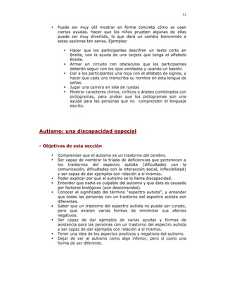 52


     •   Puede ser muy útil mostrar en forma concreta cómo se usan
         ciertas ayudas. Hacer que los niños prueben algunas de ellas
         puede ser muy divertido, lo que dará un cambio bienvenido a
         estas sesiones tan serias. Ejemplos:

            •   Hacer que los participantes descifren un texto corto en
                Braille, con la ayuda de una tarjeta que tenga el alfabeto
                Braille.
            •   Armar un circuito con obstáculos que los participantes
                deberán seguir con los ojos vendados y usando un bastón.
            •   Dar a los participantes una hoja con el alfabeto de signos, y
                hacer que cada uno transcriba su nombre en esta lengua de
                señas.
            •   Jugar una carrera en silla de ruedas
            •   Mostrar caracteres chinos, cirílicos o árabes combinados con
                pictogramas, para probar que los pictogramas son una
                ayuda para las personas que no comprenden el lenguaje
                escrito.




Autismo: una discapacidad especial

- Objetivos de esta sección

     •   Comprender que el autismo es un trastorno del cerebro.
     •   Ser capaz de nombrar la tríada de deficiencias que pertenecen a
         los trastornos del espectro autista (dificultades con la
         comunicación, dificultades con la interacción social, inflexibilidad)
         y ser capaz de dar ejemplos con relación a sí mismos.
     •   Poder explicar por qué al autismo se lo llama discapacidad.
     •   Entender que nadie es culpable del autismo y que éste es causado
         por factores biológicos (aún desconocidos).
     •   Conocer el significado del término “espectro autista”, y entender
         que todas las personas con un trastorno del espectro autista son
         diferentes.
     •   Saber que un trastorno del espectro autista no puede ser curado,
         pero que existen varias formas de minimizar sus efectos
         negativos.
     •   Ser capaz de dar ejemplos de varias ayudas y formas de
         asistencia para las personas con un trastorno del espectro autista
         y ser capaz de dar ejemplos con relación a sí mismos.
     •   Tener una idea de los aspectos positivos y negativos del autismo.
     •   Dejar de ver al autismo como algo inferior, pero sí como una
         forma de ser diferente.
 