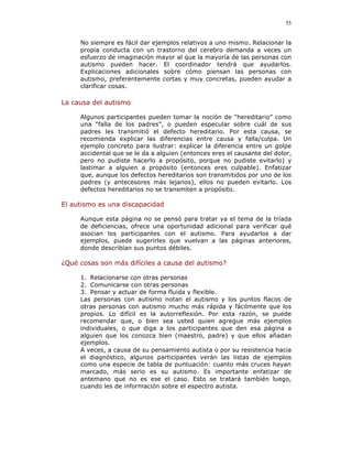 55


     No siempre es fácil dar ejemplos relativos a uno mismo. Relacionar la
     propia conducta con un trastorno del cerebro demanda a veces un
     esfuerzo de imaginación mayor al que la mayoría de las personas con
     autismo pueden hacer. El coordinador tendrá que ayudarlos.
     Explicaciones adicionales sobre cómo piensan las personas con
     autismo, preferentemente cortas y muy concretas, pueden ayudar a
     clarificar cosas.

La causa del autismo

     Algunos participantes pueden tomar la noción de “hereditario” como
     una “falla de los padres”, o pueden especular sobre cuál de sus
     padres les transmitió el defecto hereditario. Por esta causa, se
     recomienda explicar las diferencias entre causa y falla/culpa. Un
     ejemplo concreto para ilustrar: explicar la diferencia entre un golpe
     accidental que se le da a alguien (entonces eres el causante del dolor,
     pero no pudiste hacerlo a propósito, porque no pudiste evitarlo) y
     lastimar a alguien a propósito (entonces eres culpable). Enfatizar
     que, aunque los defectos hereditarios son transmitidos por uno de los
     padres (y antecesores más lejanos), ellos no pueden evitarlo. Los
     defectos hereditarios no se transmiten a propósito.

El autismo es una discapacidad

     Aunque esta página no se pensó para tratar ya el tema de la tríada
     de deficiencias, ofrece una oportunidad adicional para verificar qué
     asocian los participantes con el autismo. Para ayudarlos a dar
     ejemplos, puede sugerirles que vuelvan a las páginas anteriores,
     donde describían sus puntos débiles.

¿Qué cosas son más difíciles a causa del autismo?

     1. Relacionarse con otras personas
     2. Comunicarse con otras personas
     3. Pensar y actuar de forma fluida y flexible.
     Las personas con autismo notan el autismo y los puntos flacos de
     otras personas con autismo mucho más rápida y fácilmente que los
     propios. Lo difícil es la autorreflexión. Por esta razón, se puede
     recomendar que, o bien sea usted quien agregue más ejemplos
     individuales, o que diga a los participantes que den esa página a
     alguien que los conozca bien (maestro, padre) y que ellos añadan
     ejemplos.
     A veces, a causa de su pensamiento autista o por su resistencia hacia
     el diagnóstico, algunos participantes verán las listas de ejemplos
     como una especie de tabla de puntuación: cuanto más cruces hayan
     marcado, más serio es su autismo. Es importante enfatizar de
     antemano que no es ese el caso. Esto se tratará también luego,
     cuando les de información sobre el espectro autista.
 