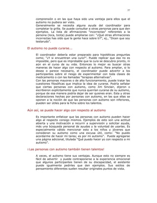 57


     comprensión o en las que haya sido una ventaja para ellos que el
     autismo no pudiera ser visto.
     Generalmente se necesita alguna ayuda del coordinador para
     completar la grilla. Se puede consultar a otras personas para que den
     ejemplos. La lista de afirmaciones “incorrectas” referentes a la
     persona (loca, tonta) puede ampliarse con: “¿Qué otras afirmaciones
     incorrectas has oído que la gente hace sobre ti?”, ej., “Dicen que soy
     testarudo”.

El autismo no puede curarse...

     El coordinador debería estar preparado para hipotéticas preguntas
     como; “¿Y si encuentran una cura?”. Puede replicar que eso no es
     imposible, pero que es improbable que la cura se descubra pronto, ni
     aún en el curso de su vida. Entonces lo mejor es buscar otras
     maneras de hacer algo con respecto al autismo. Para ampliar, si lo
     desea o parece necesario, el coordinador puede advertir a los
     participantes sobre el riesgo de experimentar con toda clases de
     medicamento o con las llamadas “terapias alternativas”.
     Con las personas mayores o de alto funcionamiento, puede tratar las
     cuestiones filosóficas que implica la idea de curarse. Podría señalar
     que ciertas personas con autismo, como Jim Sinclair, dijeron o
     escribieron explícitamente que nunca querrían curarse de su autismo,
     porque de esa manera podría dejar de ser quienes eran. Esta y otras
     declaraciones hechas por personas con autismo, en las que ellas se
     oponen a la noción de que las personas con autismo son inferiores,
     pueden ser útiles para la ficha sobre los talentos.

Aún así, se puede hacer algo con respecto al autismo

     Es importante enfatizar que las personas con autismo pueden hacer
     algo al respecto consigo mismos. Ejemplos de esto son una actitud
     abierta y una motivación a recurrir a supervisión y solicitar ayuda,
     más una búsqueda personal de ayudas y la voluntad de usarlas. Es
     especialmente válido mencionar esto a los niños y jóvenes que
     consideran su autismo como una excusa útil, como: “No puedo
     acordarme de hacer mi tarea; es por mi autismo”. Puede agregarse
     una página adicional, titulada “Qué puedo hacer yo con respecto a mi
     autismo”.

¡ Las personas con autismo también tienen talentos!

     A veces, el autismo tiene sus ventajas. Aunque esto no siempre es
     fácil de advertir y puede contraponerse a la experiencia emocional
     que algunos participantes tienen de su discapacidad, el asistente
     puede igualmente pedirles que den ejemplos. Sus estilos de
     pensamiento diferentes suelen resultar originales puntos de vista.
 