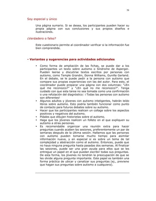 58


Soy especial y único

     Una página sumario. Si se desea, los participantes pueden hacer su
     propia página con sus conclusiones y sus propios diseños e
     ilustraciones.

¿Verdadero o falso?

     Este cuestionario permite al coordinador verificar si la información fue
     bien comprendida.



- Variantes y sugerencias para actividades adicionales

     •   Como forma de ampliación de las fichas, se puede dar a los
         participantes un texto sobre autismo o Síndrome de Asperger.
         Pueden leerse y discutirse textos escritos por personas con
         autismo, como Temple Grandin, Donna Williams, Gunilla Gerland.
         En el debate, se le puede pedir a la persona con autismo que
         compare sus propias experiencias con las del autor. Para esto, el
         coordinador puede preparar una página con dos columnas: “¿En
         qué me reconozco?” y “¿En qué no me reconozco?”. Tenga
         cuidado con que esta tarea no sea tomada como una confirmación
         o una refutación del diagnóstico: ¡ Todas las personas con autismo
         son diferentes!
     •   Algunos adultos y jóvenes con autismo inteligentes, habrán leído
         libros sobre autismo. Esto podría también funcionar como punto
         de contacto para futuros debates sobre su autismo.
     •   Hacer que los participantes realicen un collage sobre los aspectos
         positivos y negativos del autismo.
     •   Pídales que dibujen historietas sobre el autismo.
     •   Haga que los jóvenes realicen un folleto en el que expliquen su
         autismo a otras personas.
     •   Es recomendable organizar una reunión extra para hacer
         preguntas cuando acaben las sesiones, preferentemente un par de
         semanas después de la última sesión. Hallamos que las personas
         con autismo pueden tomarse mucho tiempo para asimilar
         información nueva, y en especial si es sobre un tema de tal
         complejidad y abstracción como el autismo. Entonces, puede que
         no haya ninguna pregunta hasta pasadas dos semanas. Al finalizar
         las sesiones, puede ser una gran ayuda para ellos que se les
         entregue un papel en el que puedan escribir todas sus preguntas.
         De esta forma, los jóvenes no tendrán la preocupación de que se
         les olvide alguna pregunta importante. Este papel es también una
         forma práctica de ubicar y canalizar sus preguntas (ej., previene
         que hagan sus preguntas sobre autismo a cualquiera).
 