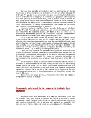 6


      Durante este período fui invitado a dar una conferencia en Suecia.
Alguien de la Organización Sueca de Autismo me dio un folleto titulado Det
är Bra att Fr ga (Es bueno preguntar). En este cuadernillo, Gunilla Gerland
explica el Síndrome de Asperger a personas que padecen este trastorno.
Está bien hecho y es muy informativo, pero lo que yo tenía en mente era
algo que pudiera ofrecer más oportunidades de sumar un toque personal, y
eso implicaba dar explicación y tratamiento extenso a ciertos conceptos
como “discapacidad” o “rasgos de personalidad”, los cuales son necesarios
para crear un marco para explicar el autismo.
      La mayor parte de mis ideas fueron tomadas de los cursos brindados
por De Brug (El Puente), una organización de entrenamientos para adultos
con trastornos del espectro autista. En base a más de diez años de
experiencia entrenando jóvenes en habilidades sociales, desarrollamos
métodos específicos adaptados a este grupo en particular.
      En el otoño de 1998 testeé por primera vez Soy Especial con un
grupo de siete jóvenes con trastornos del espectro autista, de entre 16 y 21
años de edad que abarcaban desde una leve discapacidad intelectual hasta
una inteligencia normal. Fueron organizadas seis sesiones grupales de una
hora y media cada una. Resultó ser insuficiente. A principios de 1999 se dio
una nueva serie de sesiones, esta vez compuesta de ocho encuentros, con
jóvenes de entre 13 y 18 años y de inteligencia normal.
      Dado que Soy Especial fue pensado tanto para uso individual como
grupal, entregamos también copia del borrador del libro de trabajo para ser
testeado en contextos de psicoterapia y de soporte psicológico individual.
En otro instituto, Soy Especial fue usado en sesiones semanales (de
aproximadamente una hora cada una) con tres jóvenes de entre 12 y 16
años.
      En el verano de 1999, la sección sobre diferencias individuales en el
aspecto y la personalidad fue utilizada como parte de un curso de De Brug.
Veinte adultos de entre 18 y 42 años, con niveles intelectuales que iban
desde una leve discapacidad intelectual hasta una elevada inteligencia,
trabajaron con una parte del libro. Para ayudarnos a determinar la edad
mínima para trabajar con el libro, lo probamos con dos niños, uno de 10 y
otro de 12 años.
      Basándonos en estas pruebas, finalizamos las fichas de trabajo y
completamos pautas de trabajo.




Desarrollo adicional de la carpeta de trabajo Soy
especial

      Soy especial no está terminado. Nunca estará terminado. Es un libro
de trabajo, que sólo puede conseguir su forma y contenido finales
trabajando con él. Explicar un trastorno del espectro autista es un proceso
que requiere interacción con la persona con autismo en cuestión. Soy
especial es, de hecho, más un proceso que un producto. Es interactivo.
 
