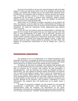 7


       Pero hay otro sentido en el que Soy especial tampoco está terminado
todavía. El libro que está ahora frente a Ud. es el resultado de dos años de
trabajo. Los testeos han probado que es útil usarlo tanto individual como
grupalmente. Sin embargo, sólo ha habido un número limitado de pruebas.
Fue un trabajo pionero. Aunque ya hemos incorporado muchas de las
sugerencias de los lectores y usuarios para mejorarlo, todavía pueden
hacerse muchas otras sugerencias (ej., guías que adapten los ejercicios
para niños de menor edad de desarrollo).
       Hasta ahora no ha habido un estudio sistemático de los efectos del
libro. Soy especial ya se ha usado con niños y adolescentes de Flandes. Las
experiencias fueron positivas, pero no tuvimos mucho más que un feedback
anecdótico. Sin duda son necesarias ciertas adaptaciones para algunos
niños y jóvenes.
       Es por eso que nos gustaría continuar desarrollando y refinando Soy
especial con la ayuda de las sugerencias que nos hagan quienes usen este
libro, ya sean profesionales de la salud o de la educación, personas con
autismo o padres. Para este propósito, incluimos una página para que
puedan anotar cualquier sugerencia o experiencia. Queremos recoger todas
esas sugerencias y usarlas como base para adaptar el libro, y lograr que
puedan usarlo el mayor número posible de personas. De este modo, Soy
especial se transformará ciertamente en una de trabajo por y para la
práctica.




Comentarios importantes

      Soy especial no es ni un tratamiento ni un método terapéutico para
personas con autismo. La carpeta de ejercicios es mucho mejor usado como
parte de un plan más general de apoyo. Es una herramienta que sólo puede
usarse dentro de un campo mucho más amplio de guía y asistencia.
      El objetivo de este libro es limitado. Soy especial está pensado sólo
como una herramienta para dar información sobre autismo y por lo tanto es
sólo el comienzo de un proceso más extenso de guía psicológica o
psicoterapéutica. Ante de comenzar con el libro es necesario proveer un
seguimiento. Con Soy especial le estamos dando información a la persona
con un trastorno del espectro autista. Esto no carece de consecuencias: la
persona con autismo deberá procesar esta información, tanto emocional
como cognitivamente. Esto puede ser muy difícil. Antes de ofrecer el libro,
es mejor diseñar un plan para dar un apoyo más profundo a la persona con
autismo después de las sesiones, para ayudarle a sobrellevar la nueva
información. Soy especial abre una puerta que ya no podrá volver a
cerrarse.
      Es mejor no comenzar a trabajar con Soy especial sin una merecida
consideración y planificación. Debe satisfacerse un cierto número de
requerimientos antes de empezar; los describimos en las guías.
Aconsejamos vivamente leer cuidadosamente esas guías antes de empezar
con las hojas de ejercicios. También recomendamos reunirse primero con
 