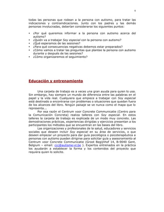 8


todas las personas que rodean a la persona con autismo, para tratar las
indicaciones y contraindicaciones. Junto con los padres y las demás
personas involucradas, deberían considerarse los siguientes puntos:

•   ¿Por qué queremos informar a la persona con autismo acerca del
    autismo?
•   ¿Quién va a trabajar Soy especial con la persona con autismo?
•   ¿Qué esperamos de las sesiones?
•   ¿Para qué consecuencias negativas debemos estar preparados?
•   ¿Cómo vamos a tratar las preguntas que plantee la persona con autismo
    durante y después de las sesiones?
•   ¿Cómo organizaremos el seguimiento?




Educación y entrenamiento

       Una carpeta de trabajo es a veces una gran ayuda para quien lo usa.
Sin embargo, hay siempre un mundo de diferencia entre las palabras en el
papel y la vida real. Cualquiera que empiece a trabajar con Soy especial
está destinado a encontrarse con problemas o situaciones que quedan fuera
de los alcances del libro. Ningún paisaje se ve nunca como el mapa que lo
representa...
       Por esa razón el Centrum voor Concrete Communicatie (Centro para
la Comunicación Concreta) realiza talleres con Soy especial. En estos
talleres la carpeta de trabajo es explicada de un modo muy concreto. Las
demostraciones prácticas, experiencias dirigidas y ejercicios presentan a los
participantes los métodos que se encuentran en las bases del libro.
       Las organizaciones y profesionales de la salud, educadores y servicios
sociales que deseen incluir Soy especial en su área de servicios, o que
deseen empezar un proyecto para dar guía psicológica o psicoterapéutica a
personas con autismo pueden dirigirse para solicitar guía y asesoramiento al
Centrum voor Concrete Communicatie (Groot Begijnhof 14, B-9040 Gent,
Belgium – email: ccc@autisme-vl.be ). Expertos entrenados en la práctica
los ayudarán a establecer la forma y los contenidos del proyecto que
requiera quien lo solicite.
 
