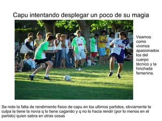 Capu intentando desplegar un poco de su magia Veamos como vivimos apasionados los del cuerpo técnico y la hinchada femenina. Se noto la falta de rendimiento fisico de capu en los ultimos partidos, obviamente la culpa la tiene la novia q lo tiene cagando y q no lo hacia rendir (por lo menos en el partido) quien sabra en otras cosas 