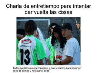 Charla de entretiempo para intentar dar vuelta las cosas Todos sabíamos q era imposible, y nos juntamos para hacer un poco de tiempo y no estar al pedo 