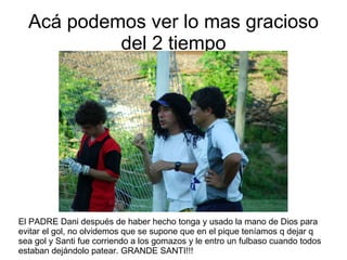Acá podemos ver lo mas gracioso del 2 tiempo El PADRE Dani después de haber hecho tonga y usado la mano de Dios para evitar el gol, no olvidemos que se supone que en el pique teníamos q dejar q sea gol y Santi fue corriendo a los gomazos y le entro un fulbaso cuando todos estaban dejándolo patear. GRANDE SANTI!!! 