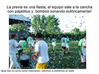 La previa es una fiesta, el equipo sale a la cancha con papelitos y  bombos sonando eufóricamente! Igual eso no sirvio como motivacion, volvimos a comernos un baile 