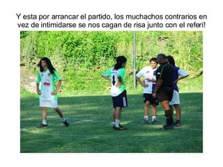 Y esta por arrancar el partido, los muchachos contrarios en vez de intimidarse se nos cagan de risa junto con el referí! 
