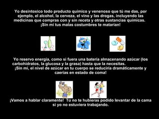 Yo desintoxico todo producto químico y venenoso que tú me das, por ejemplo, el alcohol, la cerveza, el vino y las drogas, incluyendo las medicinas que compras con y sin receta y otras sustancias químicas.  ¡Sin mí tus malas costumbres te matarían! Yo reservo energía, como si fuera una batería almacenando azúcar (los carbohidratos, la glucosa y la grasa) hasta que la necesitas.  ¡Sin mí, el nivel de azúcar en tu cuerpo se reduciría dramáticamente y caerías en estado de coma! ¡Vamos a hablar clarament e !   Tú no te hubieras podido levant a r de la cama si yo no estuviera tra b ajando. 