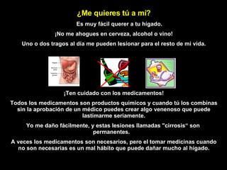 ¿ M e quieres tú a mí? Es muy  f á cil querer a tu   hígado. ¡No me ahogues en cerveza, alcohol o vino! Uno o dos tragos al día me pueden lesionar para el resto de mi vida. ¡Ten cuidado con los medicamentos! Todos los medicamentos son productos químicos y cuando tú los combinas sin la aprobación de un médico puedes crear algo venenoso que puede lastimarme seriamente. Yo me daño fácilmente, y estas lesiones llamadas   "cirrosis“   son   permanentes.  A veces los medicamentos son necesarios, pero el tomar medicinas cuando no son necesarias es un mal hábito  que  puede   dañar mucho al hígado. 
