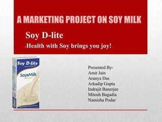 A MARKETING PROJECT ON SOY MILK
Soy D-lite
-Health with Soy brings you joy!
Presented By-
Amit Jain
Aranya Das
Arkadip Gupta
Indrajit Banerjee
Mitosh Bagadia
Namisha Podar
 