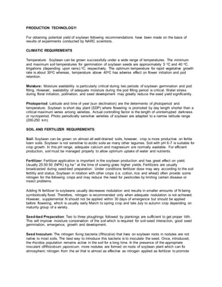 PRODUCTION TECHNOLOGY:
For obtaining potential yield of soybean following recommendations have been made on the basis of
results of experiments conducted by NARC scientists.
CLIMATIC REQUIREMENTS
Temperature: Soybean can be grown successfully under a wide range of temperatures. The minimum
and maximum soil temperatures for germination of soybean seeds are approximately 5 oC and 40 oC.
Irrigations (depending upon rains).oC, respectively. The optimum temperature for rapid vegetative growth
rate is about 30oC whereas, temperature above 40oC has adverse effect on flower initiation and pod
retention.
Moisture: Moisture availability is particularly critical during two periods of soybean germination and pod
filling. However, availability of adequate moisture during the pod filling period is critical. Water stress
during floral initiation, pollination, and seed development may greatly reduce the seed yield significantly.
Photoperiod: Latitude and time of year (sun declination) are the determents of photoperiod and
temperature. Soybean is short day plant (SDP) where flowering is promoted by day length shorter than a
critical maximum varies among varieties. Actual controlling factor is the length of uninterrupted darkness
or nyctoperiod. Photo periodically sensitive varieties of soybean are adapted to a narrow latitude range
(200-250 km).
SOIL AND FERTILIZER REQUIREMENTS:
Soil: Soybean can be grown on almost all well-drained soils, however, crop is more productive on fertile
loam soils. Soybean is not sensitive to acidic soils as many other legumes. Soil with pH 6-7 is suitable for
crop growth. In this pH range, adequate calcium and magnesium are normally available. For efficient
production, soil must be managed properly to allow optimum uptake of water and nutrients.
Fertilizer: Fertilizer application is important in the soybean production and has great effect on yield.
Usually 25:50:50 (NPK) kg ha-1 at the time of sowing gives higher yields. Fertilizers are usually
broadcasted during seed-bed preparation. Under conditions fertilizer dose may vary according to the soil
fertility and status. Soybean in rotation with other crops (i.e. cotton, rice and wheat) often provide some
nitrogen for the following crops and may reduce the need for pesticides by limiting certain disease or
insect problems.
Adding N fertilizer to soybeans usually decreases nodulation and results in smaller amounts of N being
symbiotically fixed. Therefore, nitrogen is recommended only when adequate nodulation is not achieved.
However, supplemental N should not be applied within 30 days of emergence but should be applied
before flowering, which is usually early March to spring crop and late July to autumn crop depending on
maturity group of a variety.
Seed-bed Preparation: Two to three ploughings followed by plankings are sufficient to get proper tilth.
This will improve moisture conservation of the soil which is required for soil-seed interaction, good seed
germination, emergence, growth and development.
Seed Inoculum: The nitrogen fixing bacteria (Rhizobia) that lives on soybean roots in nodules are not
native to most soils. The best way to introduce this bacteria is to inoculate the seed. Once, introduced,
the rhizobia population remains active in the soil for a long time. In the presence of the appropriate
inoculant ofRhizobium japonicum, more nodules are formed on roots of soybean plant which can fix
atmospheric nitrogen from the air that is almost as effective as nitrogen applied as fertilizer to promote
 