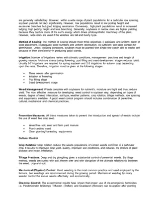 are generally satisfactory. However, within a wide range of plant populations for a particular row spacing,
soybean yield do not vary significantly. However, low populations result in low poding height and
excessive branches but good lodging resistance. Conversely, high plant populations result in increased
lodging, high poding height and less branching. Generally, soybeans in narrow rows are higher yielding
because they capture more of the sun's energy which drives photosynthetic machinery of the plant.
However, wide rows are used if the varieties are tall and bushy type.
Method of Sowing: The method of sowing should meet three objectives i) adequate and uniform depth of
seed placement, ii) adequate seed numbers and uniform distribution, iii) sufficient soil-seed contact for
germination. Under, existing conditions, soybean must be planted with single row cotton drill or tractor drill
because of their consistency in producing good stands.
Irrigation: Number of irrigations varies with climatic conditions, management practices and length of
growing season. Moisture stress during flowering, pod filling and seed development stages reduces yield.
Usually 6-7 irrigations are required for spring soybean and 2-3 irrigations for autumn crop depending
upon the rains. Therefore, irrigation must be given at the following stages:
 Three weeks after germination
 Initiation of flowering
 Pod filling stage
 Seed development stage
Weed Management: Weeds complete with soybeans for nutrient's, moisture and light and thus, reduce
yield. The most effective measure for developing weed control in soybean vary; depending on types of
weeds, degree of weed infestation, soil type, weather patterns, crop rotation, tillage methods, row spacing
and equipments available. A good weed control program should includes combination of preventive,
cultural, mechanical and chemical practices.
Preventive Measures: All these measures taken to prevent the introduction and spread of weeds include
the use of weed free crop seed.
 Weed free soil, seed and farm yard manure
 Plant certified seed
 Clean planting/harvesting equipments
Cultural Control
Crop Rotation: Crop rotation reduce the weeds populations of certain weeds common to a particular
crop. It results in improved crop yield, quality, improved soil conditions, and reduces the chance of plant
disease and insect infestation.
Tillage Practices: Deep and dry ploughing gives a substantial control of perennial weeds. By tillage
method, weeds are buried with soil, thrown over and with disruption of the ultimate relationship between
the weed, crop and soil.
Mechanical (Physical) Control: Hand weeding is the most common practice and used employed by the
farmers, two weedings are recommenced during the growing period. Mechanical weeding by rotary
weeder control the annual weeds effectively and economically.
Chemical Control: The experimental results have shown that proper use of pre-emergence herbicides
i.e. Pendimethalin 8(Stomp), Trifluralin (Treflan) and Oxadiazon (Ronstar) can be applied after planting
 
