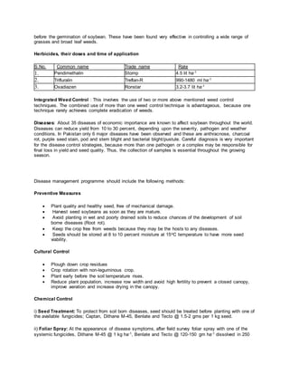 before the germination of soybean. These have been found very effective in controlling a wide range of
grasses and broad leaf weeds.
Herbicides, their doses and time of application
S.No. Common name Trade name Rate
1. Pendimethalin Stomp 4.5 lit ha-1
2. Trifluralin Treflan-R 990-1480 ml ha-1
3. Oxadiazen Ronstar 3.2-3.7 lit ha-1
Integrated Weed Control : This involves the use of two or more above mentioned weed control
techniques. The combined use of more than one weed control technique is advantageous, because one
technique rarely achieves complete eradication of weeds.
Diseases: About 35 diseases of economic importance are known to affect soybean throughout the world.
Diseases can reduce yield from 10 to 30 percent, depending upon the severity, pathogen and weather
conditions. In Pakistan only 6 major diseases have been observed and these are anthracnose, charcoal
rot, purple seed stain, pod and stem blight and bacterial blight/pustule. Careful diagnosis is very important
for the disease control strategies, because more than one pathogen or a complex may be responsible for
final loss in yield and seed quality. Thus, the collection of samples is essential throughout the growing
season.
Disease management programme should include the following methods:
Preventive Measures
 Plant quality and healthy seed, free of mechanical damage.
 Harvest seed soybeans as soon as they are mature.
 Avoid planting in wet and poorly drained soils to reduce chances of the development of soil
borne diseases (Root rot).
 Keep the crop free from weeds because they may be the hosts to any diseases.
 Seeds should be stored at 8 to 10 percent moisture at 15oC temperature to have more seed
viability.
Cultural Control
 Plough down crop residues
 Crop rotation with non-leguminous crop.
 Plant early before the soil temperature rises.
 Reduce plant population, increase row width and avoid high fertility to prevent a closed canopy,
improve aeration and increase drying in the canopy.
Chemical Control
i) Seed Treatment: To protect from soil born diseases, seed should be treated before planting with one of
the available fungicides; Captan, Dithane M-45, Benlate and Tecto @ 1.5-2 gms per 1 kg seed.
ii) Foliar Spray: At the appearance of disease symptoms, after field survey foliar spray with one of the
systemic fungicides, Dithane M-45 @ 1 kg ha-1, Benlate and Tecto @ 120-150 gm ha-1 dissolved in 250
 