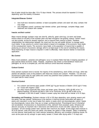 litre of water should be done after 10 to 15 days interval. This process should be repeated 2-3 times
depending upon the severity of disease.
Integrated Disease Control
 Use multi-race resistance varieties or least susceptible cultivars and avoid tall, viney cultivars that
may lodge.
 Use integrated control; combines high tolerate cultivar, good drainage, complete tillage, seed
treatment and rotation with cereals.
Insects and their control
Major insects damage soybean crops are stem fly, white fly, green stink bug, cut worm and larvae.
Insects attack on all parts of the soybean plant and feed throughout the growing season. Certain insect
can also provide access for disease organism and or transmit them directly to plants. Therefore,
understanding the relationships between the insect and the crop will enable farmers to manage pests
much better. A new practice to control insect attack is based on knowledge of the economic injury levels
of the consequential insects. The economic injury levels is the population of insects that is capable of
producing an amount of economic damage which is at least equal to the cost of controlling the insects.
Wise monitoring of major insects is required in order to effectively make decision relative to insecticide
application.
Bio Control
Many insect predators, parasites and pathogens occur in soybean fields that help in keeping population of
pest species below economic levels. However, experience has shown us that beneficial insects and
pathogens do not do a complete job, and that chemical control becomes necessary.
Cultural Control
Early planted soybeans tend to receive the majority of the overwhelming adult of flies and bugs, while late
planted will alleviate some of the problems with these two insects and cutworm. Therefore, it is still more
economical to plant early for high yields and control any potential insect problems with insecticides than it
is to plant late for insect control.
Chemical Control
 For cutworm and termite apply powder of BHC @ 7 kg per hectare or Dieldrin 20 EC @ 5-7 litres
ha-1 mixed with irrigation water.
 For other insects especially flies, thrips and larvae spray; Dimecron 100% @ 600 ml ha-1 or
Methyl-Parathion 50 percent @ 800 to 1200 ml ha-1Somicidin 20 EC @ 400 to 600 ml ha-
1 dissolved in 250 litre of water, if attack is severe spray two times with an interval of 8-10 days.
Harvesting and Threshing: Soybean matures in 92 to 120 days depending upon growing season and
the variety that was planted. Senescence is the decline in chemical activity associated with aging of
plants and maturation is only loss of water from plants or seeds which are physiologically mature. Seeds
are physiologically mature when they are no longer synthesizing food. Physiological loss of chlorophyll
and acceleration of senescence is characteristics of dry, dehisent fruits (soybean pods). Ethylene and
abscisic acid play an important role in abscission and dehiscence of pod and often capsule dry fruits
(soybean). Oil and storage protein have reached their maximum dry weight. At this stage seed moisture is
45 to 55 percent, pods and stems are yellow, and leaves are yellow or have dropped. Delay in harvesting
not only reduces seed quality but it also reduces harvesting efficiency and increases shattering losses. As
soon as the pods are dry enough to open easily, harvest it, thresh after drying within 7-10 days and
 