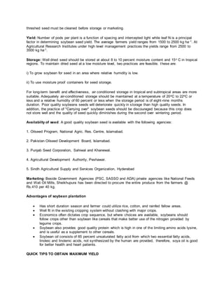 threshed seed must be cleaned before storage or marketing.
Yield: Number of pods per plant is a function of spacing and intercepted light while leaf N is a principal
factor in determining soybean seed yield. The average farmers yield ranges from 1500 to 2500 kg ha-1. At
Agricultural Research Institutes under high level management practices the yields range from 2500 to
3500 kg ha-1.
Storage: Well dried seed should be stored at about 8 to 10 percent moisture content and 15o C in tropical
regions. To maintain dried seed at a low moisture level, two practices are feasible. these are:
i) To grow soybean for seed in an area where relative humidity is low.
ii) To use moisture proof containers for seed storage.
For long-term benefit and effectiveness, air conditioned storage in tropical and subtropical areas are more
suitable. Adequately air-conditioned storage should be maintained at a temperature of 20oC to 22oC or
less and a relative humidity of 60 percent or less when the storage period is of eight-nine months
duration. Poor quality soybeans seeds will deteriorate quickly in storage than high quality seeds. In
addition, the practice of "Carrying over" soybean seeds should be discouraged because this crop does
not store well and the quality of seed quickly diminishes during the second over wintering period.
Availabilty of seed: A good quality soybean seed is available with the following agencies:
1. Oilseed Program, National Agric. Res. Centre, Islamabad.
2. Pakistan Oilseed Development Board, Islamabad.
3. Punjab Seed Corporation, Sahiwal and Khanewal.
4. Agricultural Development Authority, Peshawar.
5. Sindh Agricultural Supply and Services Organization, Hyderabad
Marketing: Beside Government Agencies (PSC, SASSO and ADA) private agencies like National Feeds
and Wali Oil Mills, Sheikhupura has been directed to procure the entire produce from the farmers @
Rs.410 per 40 kg.
Advantages of soybean plantation
 Has short duration season and farmer could utilize rice, cotton, and rainfed fallow areas.
 Well fit in the existing cropping system without clashing with major crops.
 Economics often dictates crop sequence, but where choices are available, soybeans should
follow crops other than soybean like cereals that make better use of the nitrogen provided by
legume crops.
 Soybean also provides good quality protein which is high in one of the limiting amino acids lysine,
and is useful as a supplement to other cereals.
 Soybean oil consists of 85 percent unsaturated fatty acid from which two essential fatty acids,
linoleic and linolenic acids, not synthesized by the human are provided, therefore, soya oil is good
for better health and heart patients.
QUICK TIPS TO OBTAIN MAXIMUM YIELD
 