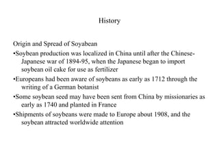 History
Origin and Spread of Soyabean
•Soybean production was localized in China until after the Chinese-
Japanese war of 1894-95, when the Japanese began to import
soybean oil cake for use as fertilizer
•Europeans had been aware of soybeans as early as 1712 through the
writing of a German botanist
•Some soybean seed may have been sent from China by missionaries as
early as 1740 and planted in France
•Shipments of soybeans were made to Europe about 1908, and the
soybean attracted worldwide attention
 