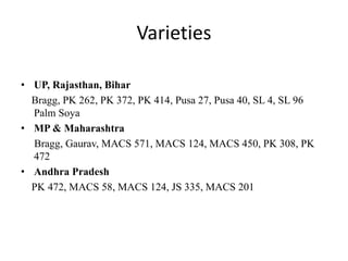 Varieties
• UP, Rajasthan, Bihar
Bragg, PK 262, PK 372, PK 414, Pusa 27, Pusa 40, SL 4, SL 96
Palm Soya
• MP & Maharashtra
Bragg, Gaurav, MACS 571, MACS 124, MACS 450, PK 308, PK
472
• Andhra Pradesh
PK 472, MACS 58, MACS 124, JS 335, MACS 201
 