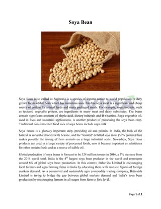 Page 1 of 2
Soya Bean
Soya Bean (also called as Soybean) is a species of legume native to world population, widely
grown for its edible bean which has numerous uses. Fat-free soya meal is a significant and cheap
source of protein for animal feeds and many packaged meals. For example, soya products, such
as textured vegetable protein, are ingredients in many meat and dairy substitutes. The beans
contain significant amounts of phytic acid, dietary minerals and B-vitamins. Soya vegetable oil,
used in food and industrial applications, is another product of processing the soya bean crop.
Traditional non-fermented food uses of soya beans include soya milk.
Soya Beans is a globally important crop, providing oil and protein. In India, the bulk of the
harvest is solvent-extracted with hexane, and the "toasted" defatted soya meal (50% protein) then
makes possible the raising of farm animals on a large industrial scale. Nowadays, Soya Bean
products are used in a large variety of processed foods, now it became important as substitutes
for other protein foods and as a source of edible oil.
Global production of soya beans is forecast to be 324 million tonnes in 2016, a 5% increase from
the 2014 world total. India is the 4th
largest soya bean producer in the world and represents
around 6% of global soya bean production. In this context, Bahuvida Limited is encouraging
local farmers and agro farming firms in India by educating them with realistic figures of foreign
markets demand. As a committed and sustainable agro commodity trading company, Bahuvida
Limited is trying to bridge the gap between global markets demand and India’s soya bean
production by encouraging farmers in all stages from farm to fork level.
 