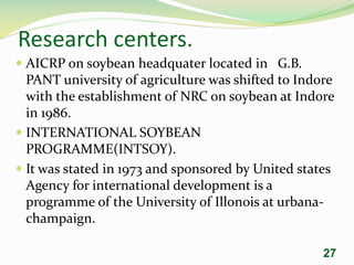 Research centers.
 AICRP on soybean headquater located in G.B.
PANT university of agriculture was shifted to Indore
with the establishment of NRC on soybean at Indore
in 1986.
 INTERNATIONAL SOYBEAN
PROGRAMME(INTSOY).
 It was stated in 1973 and sponsored by United states
Agency for international development is a
programme of the University of Illonois at urbana-
champaign.
27
 
