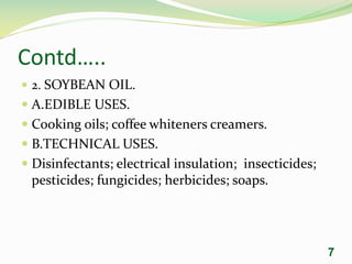 Contd…..
 2. SOYBEAN OIL.
 A.EDIBLE USES.
 Cooking oils; coffee whiteners creamers.
 B.TECHNICAL USES.
 Disinfectants; electrical insulation; insecticides;
pesticides; fungicides; herbicides; soaps.
7
 