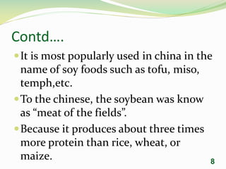 Contd….
It is most popularly used in china in the
name of soy foods such as tofu, miso,
temph,etc.
To the chinese, the soybean was know
as “meat of the fields”.
Because it produces about three times
more protein than rice, wheat, or
maize. 8
 