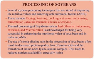 PROCESSING OF SOYBEANS
 Several soybean processing techniques that are aimed at improving
the nutritive values and removing anti nutritional factors (ANFs)
 These include: Drying, Roasting, cooking, extrusion, autoclaving,
fermentation , alkaline treatment and use of enzyme.
 Thermal processing of Soyabean such as hydrothermal, autoclaving,
extrusion, and Micronization is acknowledged for being very
successful in enhancing the nutritional value of soya bean and in
reducing ANFs
 The use of strong alkaline salts in the processing of soya beans often
result in decreased protein quality, loss of amino acids and the
formation of amino acids lysine-alanine complex. This leads to
reduced nutrient availability especially lysine
 