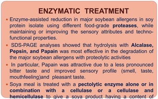 ENZYMATIC TREATMENT
 Enzyme-assisted reduction in major soybean allergens in soy
protein isolate using different food-grade proteases, while
maintaining or improving the sensory attributes and techno-
functional properties.
 SDS-PAGE analyses showed that hydrolysis with Alcalase,
Pepsin, and Papain was most effective in the degradation of
the major soybean allergens with proteolytic activities
 In particular, Papain was attractive due to a less pronounced
bitter taste and improved sensory profile (smell, taste,
mouthfeeling)and pleasant taste.
 Soya meal is treated with a pectolytic enzyme alone or in
combination with a cellulase or a cellulase and
hemicellulase to give a soya product having a content of
 