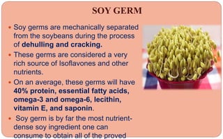 SOY GERM
 Soy germs are mechanically separated
from the soybeans during the process
of dehulling and cracking.
 These germs are considered a very
rich source of Isoflavones and other
nutrients.
 On an average, these germs will have
40% protein, essential fatty acids,
omega-3 and omega-6, lecithin,
vitamin E, and saponin.
 Soy germ is by far the most nutrient-
dense soy ingredient one can
consume to obtain all of the proved
 