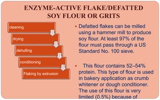 ENZYME-ACTIVE FLAKE/DEFATTED
SOY FLOUR OR GRITS
 Defatted flakes can be milled
using a hammer mill to produce
soy flour. At least 97% of the
flour must pass through a US
Standard No. 100 sieve.
 This flour contains 52–54%
protein. This type of flour is used
in bakery application as crumb
whitener or dough conditioner.
The use of this flour is very
limited (0.5%) because of
cleaning
drying
dehulling
conditioning
Flaking by extrusion
 